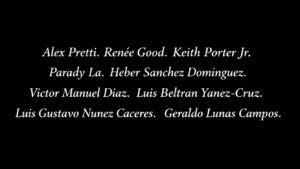 (White text on a black background): Alex Pretti. Renée Good. Keith Porter Jr. Parady La. Heber Sanchez Dominguez. Victor Manuel Diaz. Luis Beltran Yanez-Cruz. Luis Gustavo Nunez Caceres. Geraldo Lunas Campos.